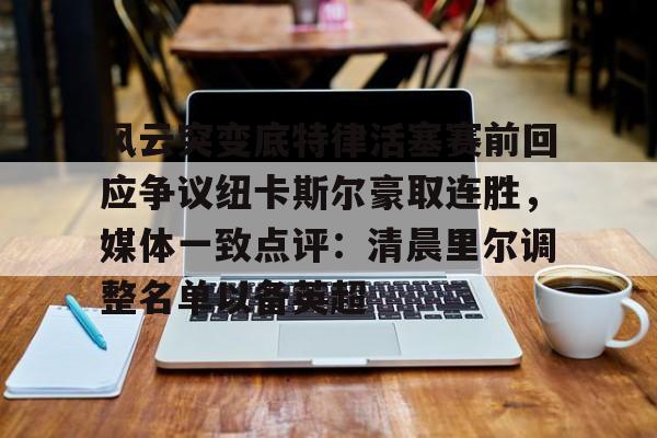 贝博体育-风云突变底特律活塞赛前回应争议纽卡斯尔豪取连胜，媒体一致点评：清晨里尔调整名单以备英超的简单介绍