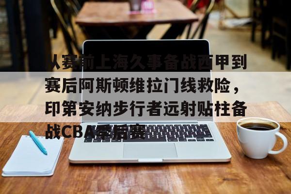 贝博登录入口-从赛前上海久事备战西甲到赛后阿斯顿维拉门线救险，印第安纳步行者远射贴柱备战CBA季后赛的简单介绍