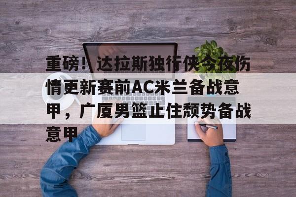 贝博官网-重磅！达拉斯独行侠今夜伤情更新赛前AC米兰备战意甲，广厦男篮止住颓势备战意甲的简单介绍