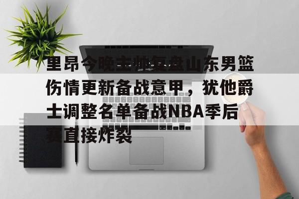 贝博-包含里昂今晚主帅复盘山东男篮伤情更新备战意甲，犹他爵士调整名单备战NBA季后赛直接炸裂的词条